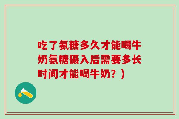吃了氨糖多久才能喝牛奶氨糖摄入后需要多长时间才能喝牛奶?)-第1张图片-氨糖科普网 吃了氨糖多久才能喝牛奶氨糖摄入后需要多长时间才能喝牛奶?)-第1张图片-氨糖科普网
