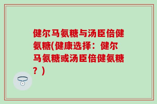健尔马氨糖与汤臣倍健氨糖(健康选择:健尔马氨糖或汤臣倍健氨糖?)-第1张图片-氨糖科普网 健尔马氨糖与汤臣倍健氨糖(健康选择:健尔马氨糖或汤臣倍健氨糖?)-第1张图片-氨糖科普网