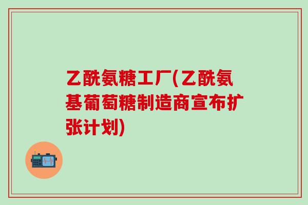 乙酰氨糖工厂(乙酰氨基葡萄糖制造商宣布扩张计划)-第1张图片-氨糖科普网