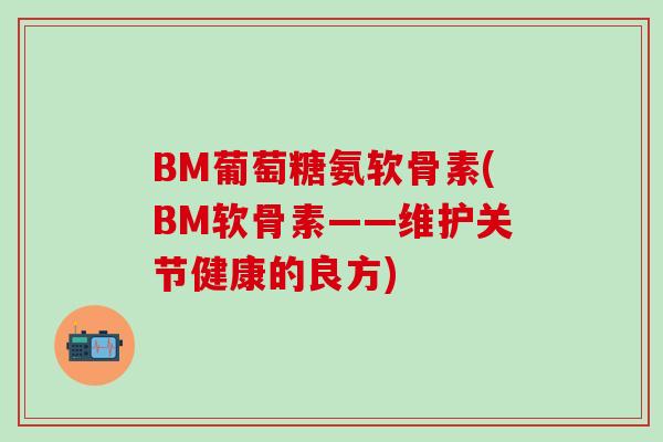 BM葡萄糖氨软骨素(BM软骨素——维护关节健康的良方)-第1张图片-氨糖科普网 BM葡萄糖氨软骨素(BM软骨素——维护关节健康的良方)-第1张图片-氨糖科普网