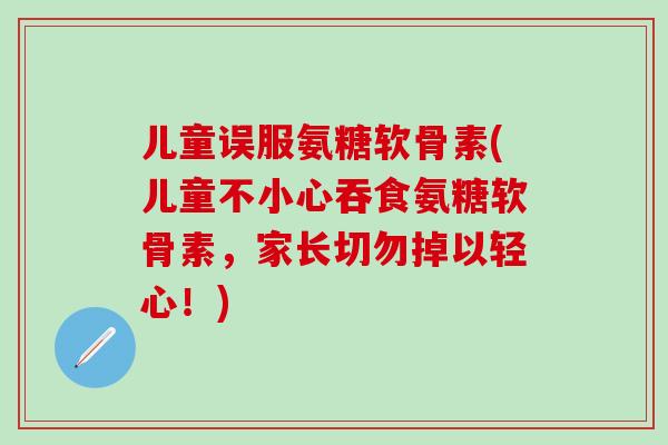 儿童误服氨糖软骨素(儿童不小心吞食氨糖软骨素,家长切勿掉以轻心!)-第1张图片-氨糖科普网 儿童误服氨糖软骨素(儿童不小心吞食氨糖软骨素,家长切勿掉以轻心!)-第1张图片-氨糖科普网