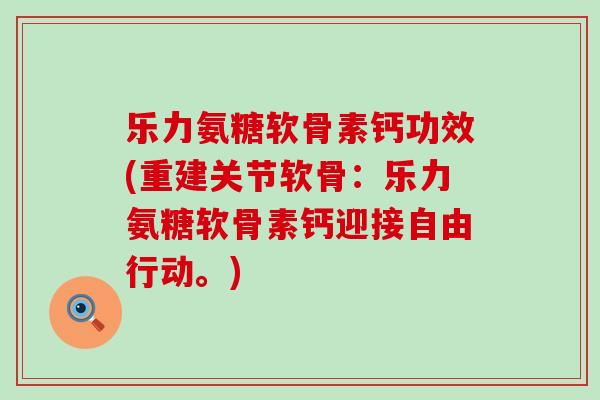 乐力氨糖软骨素钙功效(重建关节软骨：乐力氨糖软骨素钙迎接自由行动。)-第1张图片-氨糖科普网