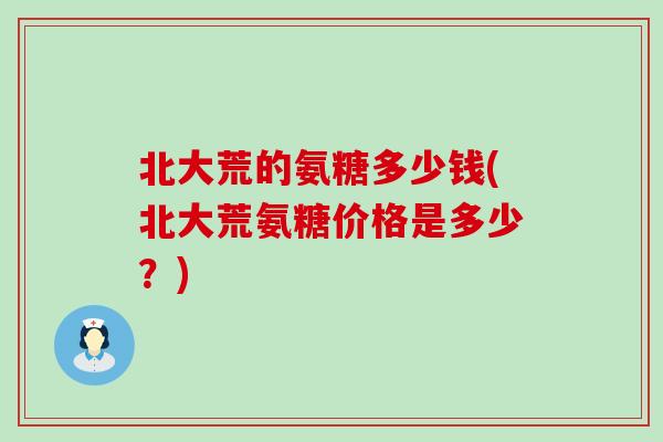 北大荒的氨糖多少钱(北大荒氨糖价格是多少?)-第1张图片-氨糖科普网 北大荒的氨糖多少钱(北大荒氨糖价格是多少?)-第1张图片-氨糖科普网