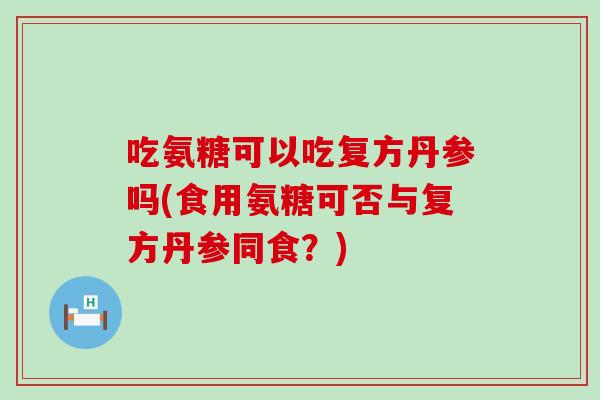吃氨糖可以吃复方丹参吗(食用氨糖可否与复方丹参同食？)-第1张图片-氨糖科普网