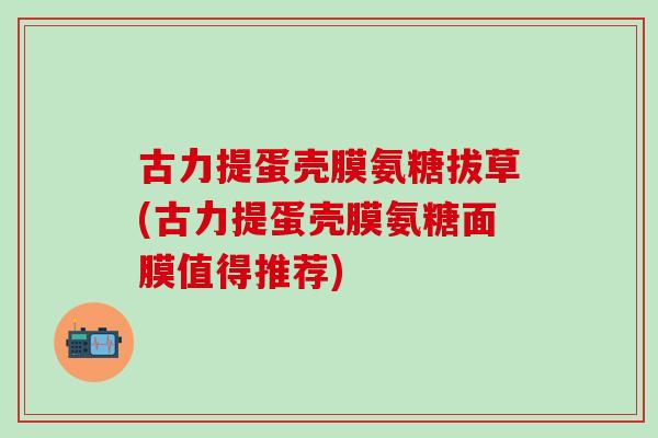 古力提蛋壳膜氨糖拔草(古力提蛋壳膜氨糖面膜值得推荐)-第1张图片-氨糖科普网 古力提蛋壳膜氨糖拔草(古力提蛋壳膜氨糖面膜值得推荐)-第1张图片-氨糖科普网
