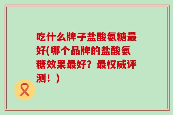 吃什么牌子盐酸氨糖最好(哪个品牌的盐酸氨糖效果最好?最权威评测!)-第1张图片-氨糖科普网 吃什么牌子盐酸氨糖最好(哪个品牌的盐酸氨糖效果最好?最权威评测!)-第1张图片-氨糖科普网