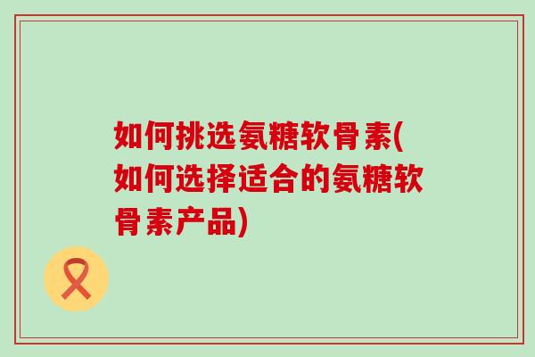 如何挑选氨糖软骨素(如何选择适合的氨糖软骨素产品)-第1张图片-氨糖科普网 如何挑选氨糖软骨素(如何选择适合的氨糖软骨素产品)-第1张图片-氨糖科普网
