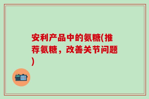 安利产品中的氨糖(推荐氨糖,改善关节问题)-第1张图片-氨糖科普网 安利产品中的氨糖(推荐氨糖,改善关节问题)-第1张图片-氨糖科普网