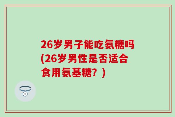 26岁男子能吃氨糖吗(26岁男性是否适合食用氨基糖？)-第1张图片-氨糖科普网
