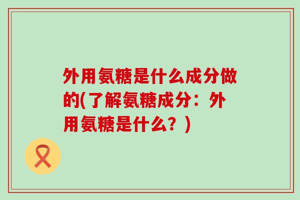 外用氨糖是什么成分做的(了解氨糖成分:外用氨糖是什么?)-第1张图片-氨糖科普网 外用氨糖是什么成分做的(了解氨糖成分:外用氨糖是什么?)-第1张图片-氨糖科普网
