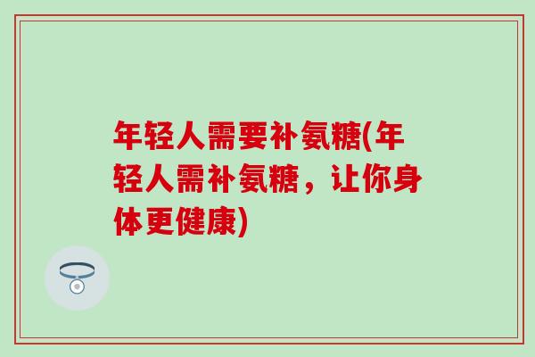 年轻人需要补氨糖(年轻人需补氨糖,让你身体更健康)-第1张图片-氨糖科普网 年轻人需要补氨糖(年轻人需补氨糖,让你身体更健康)-第1张图片-氨糖科普网