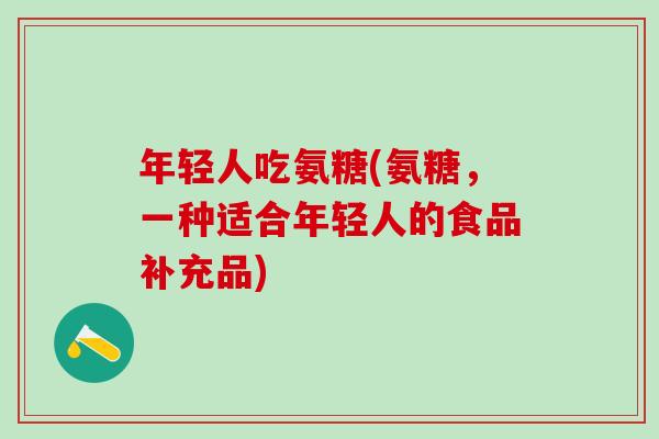 年轻人吃氨糖(氨糖，一种适合年轻人的食品补充品)-第1张图片-氨糖科普网