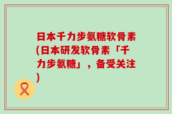 日本千力步氨糖软骨素(日本研发软骨素「千力步氨糖」,备受关注)-第1张图片-氨糖科普网 日本千力步氨糖软骨素(日本研发软骨素「千力步氨糖」,备受关注)-第1张图片-氨糖科普网