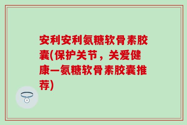 安利安利氨糖软骨素胶囊(保护关节，关爱健康—氨糖软骨素胶囊推荐)-第1张图片-氨糖科普网