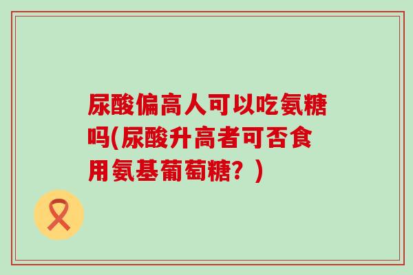 尿酸偏高人可以吃氨糖吗(尿酸升高者可否食用氨基葡萄糖?)-第1张图片-氨糖科普网 尿酸偏高人可以吃氨糖吗(尿酸升高者可否食用氨基葡萄糖?)-第1张图片-氨糖科普网