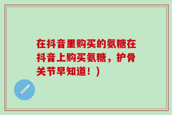 在抖音里购买的氨糖在抖音上购买氨糖，护骨关节早知道！)-第1张图片-氨糖科普网