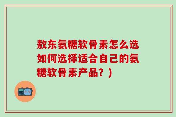 敖东氨糖软骨素怎么选如何选择适合自己的氨糖软骨素产品？)-第1张图片-氨糖科普网