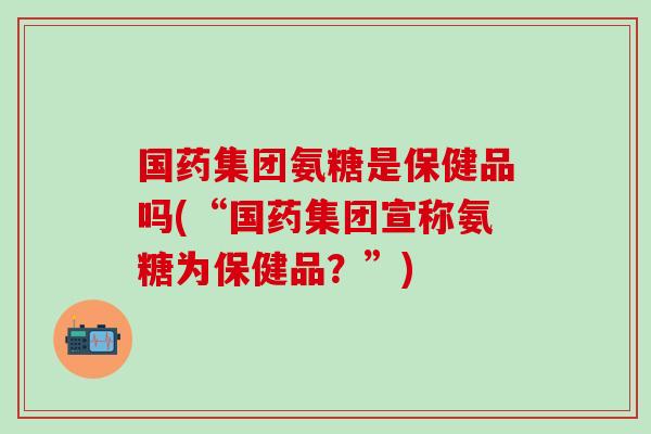 国药集团氨糖是保健品吗(“国药集团宣称氨糖为保健品?”)-第1张图片-氨糖科普网 国药集团氨糖是保健品吗(“国药集团宣称氨糖为保健品?”)-第1张图片-氨糖科普网