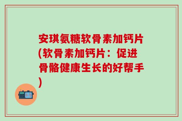 安琪氨糖软骨素加钙片(软骨素加钙片:促进骨骼健康生长的好帮手)-第1张图片-氨糖科普网 安琪氨糖软骨素加钙片(软骨素加钙片:促进骨骼健康生长的好帮手)-第1张图片-氨糖科普网
