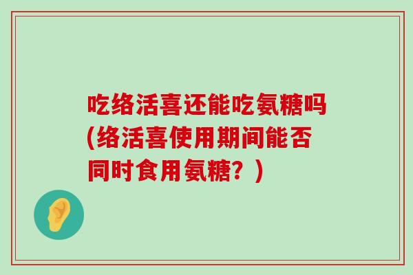 吃络活喜还能吃氨糖吗(络活喜使用期间能否同时食用氨糖?)-第1张图片-氨糖科普网 吃络活喜还能吃氨糖吗(络活喜使用期间能否同时食用氨糖?)-第1张图片-氨糖科普网