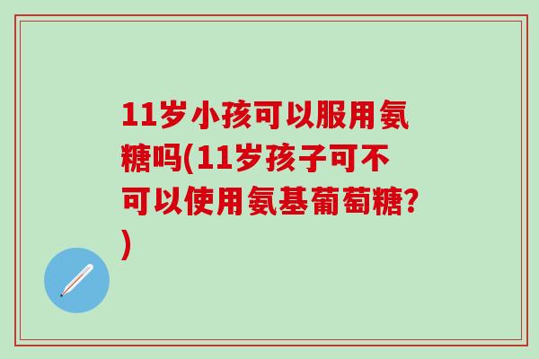11岁小孩可以服用氨糖吗(11岁孩子可不可以使用氨基葡萄糖?)-第1张图片-氨糖科普网 11岁小孩可以服用氨糖吗(11岁孩子可不可以使用氨基葡萄糖?)-第1张图片-氨糖科普网