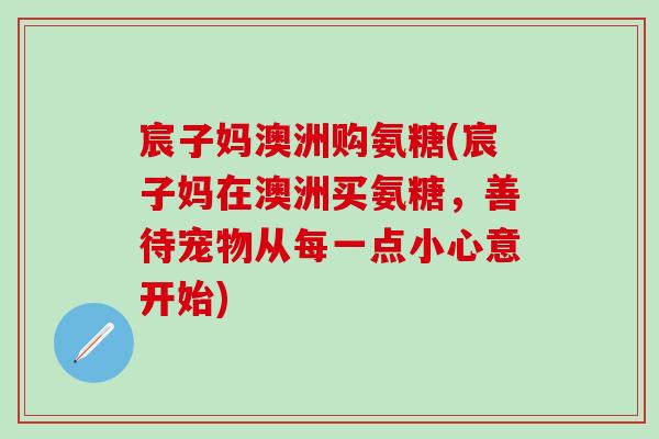 宸子妈澳洲购氨糖(宸子妈在澳洲买氨糖,善待宠物从每一点小心意开始)-第1张图片-氨糖科普网 宸子妈澳洲购氨糖(宸子妈在澳洲买氨糖,善待宠物从每一点小心意开始)-第1张图片-氨糖科普网