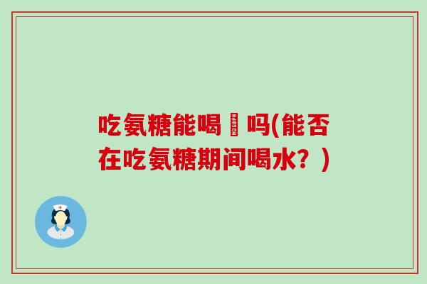 吃氨糖能喝氿吗(能否在吃氨糖期间喝水？)-第1张图片-氨糖科普网