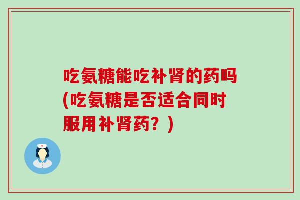 吃氨糖能吃补肾的药吗(吃氨糖是否适合同时服用补肾药?)-第1张图片-氨糖科普网 吃氨糖能吃补肾的药吗(吃氨糖是否适合同时服用补肾药?)-第1张图片-氨糖科普网