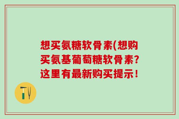 想买氨糖软骨素(想购买氨基葡萄糖软骨素?这里有最新购买提示!-第1张图片-氨糖科普网 想买氨糖软骨素(想购买氨基葡萄糖软骨素?这里有最新购买提示!-第1张图片-氨糖科普网