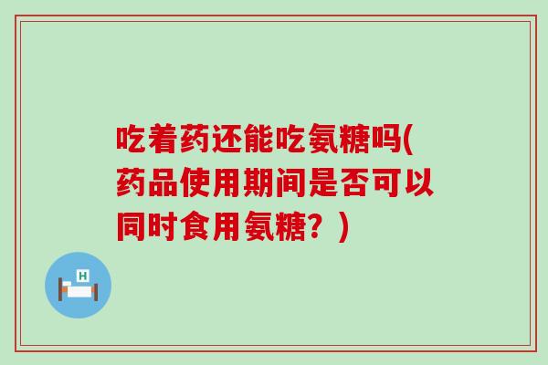 吃着药还能吃氨糖吗(药品使用期间是否可以同时食用氨糖?)-第1张图片-氨糖科普网 吃着药还能吃氨糖吗(药品使用期间是否可以同时食用氨糖?)-第1张图片-氨糖科普网