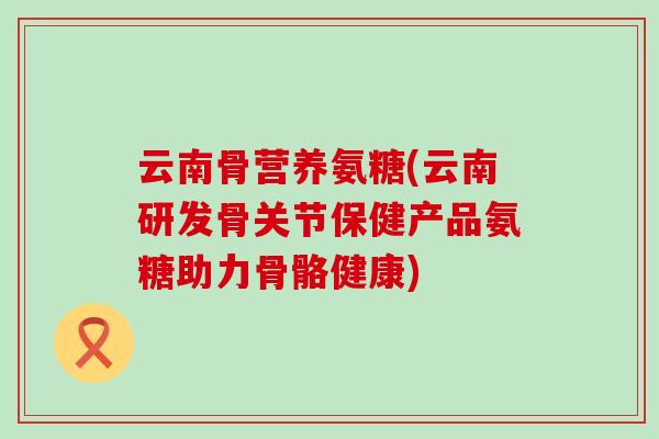 云南骨营养氨糖(云南研发骨关节保健产品氨糖助力骨骼健康)-第1张图片-氨糖科普网 云南骨营养氨糖(云南研发骨关节保健产品氨糖助力骨骼健康)-第1张图片-氨糖科普网