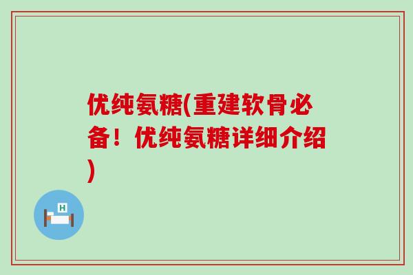 优纯氨糖(重建软骨必备！优纯氨糖详细介绍)-第1张图片-氨糖科普网