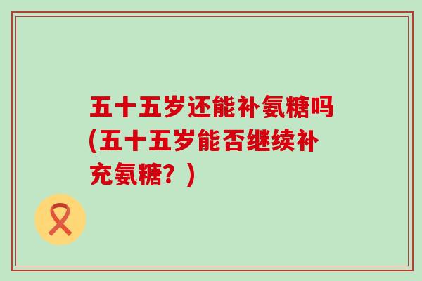 五十五岁还能补氨糖吗(五十五岁能否继续补充氨糖?)-第1张图片-氨糖科普网 五十五岁还能补氨糖吗(五十五岁能否继续补充氨糖?)-第1张图片-氨糖科普网