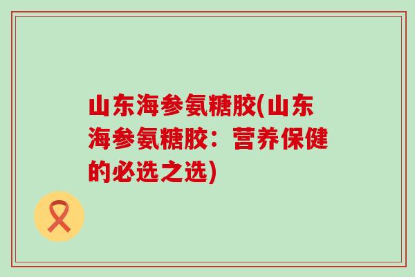 山东海参氨糖胶(山东海参氨糖胶：营养保健的必选之选)-第1张图片-氨糖科普网