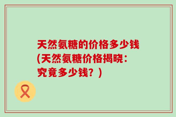 天然氨糖的价格多少钱(天然氨糖价格揭晓:究竟多少钱?)-第1张图片-氨糖科普网 天然氨糖的价格多少钱(天然氨糖价格揭晓:究竟多少钱?)-第1张图片-氨糖科普网