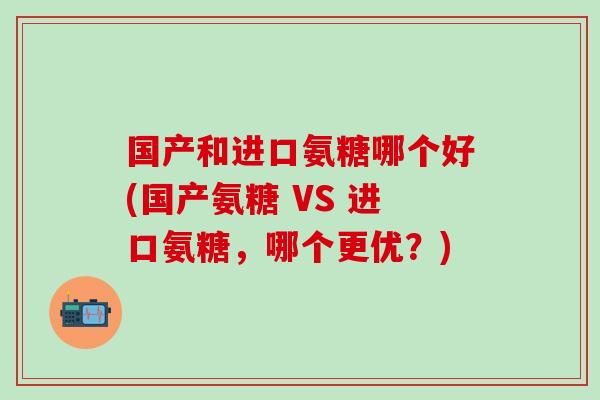 国产和进口氨糖哪个好(国产氨糖 VS 进口氨糖,哪个更优?)-第1张图片-氨糖科普网 国产和进口氨糖哪个好(国产氨糖 VS 进口氨糖,哪个更优?)-第1张图片-氨糖科普网