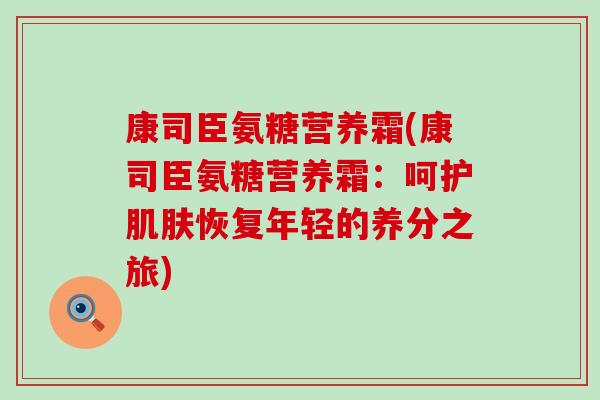 康司臣氨糖营养霜(康司臣氨糖营养霜:呵护肌肤恢复年轻的养分之旅)-第1张图片-氨糖科普网 康司臣氨糖营养霜(康司臣氨糖营养霜:呵护肌肤恢复年轻的养分之旅)-第1张图片-氨糖科普网