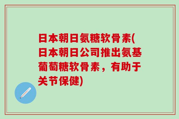 日本朝日氨糖软骨素(日本朝日公司推出氨基葡萄糖软骨素，有助于关节保健)-第1张图片-氨糖科普网