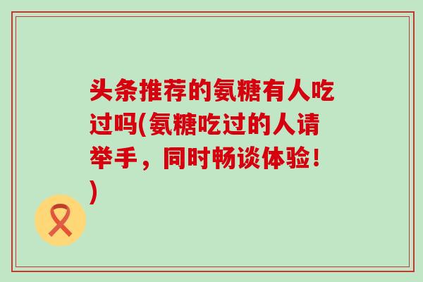 头条推荐的氨糖有人吃过吗(氨糖吃过的人请举手，同时畅谈体验！)-第1张图片-氨糖科普网