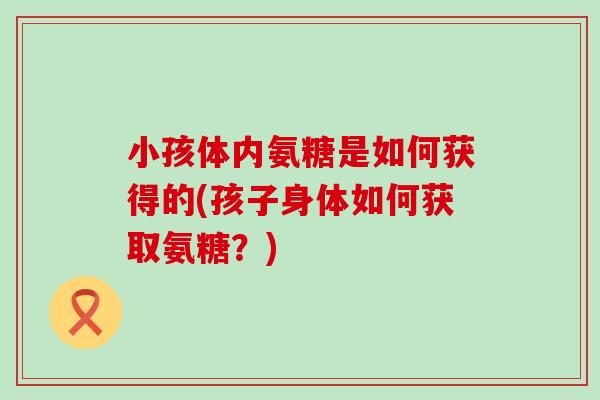 小孩体内氨糖是如何获得的(孩子身体如何获取氨糖?)-第1张图片-氨糖科普网 小孩体内氨糖是如何获得的(孩子身体如何获取氨糖?)-第1张图片-氨糖科普网