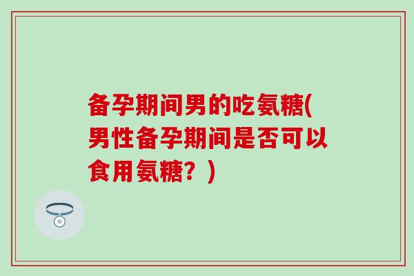 备孕期间男的吃氨糖(男性备孕期间是否可以食用氨糖?)-第1张图片-氨糖科普网 备孕期间男的吃氨糖(男性备孕期间是否可以食用氨糖?)-第1张图片-氨糖科普网