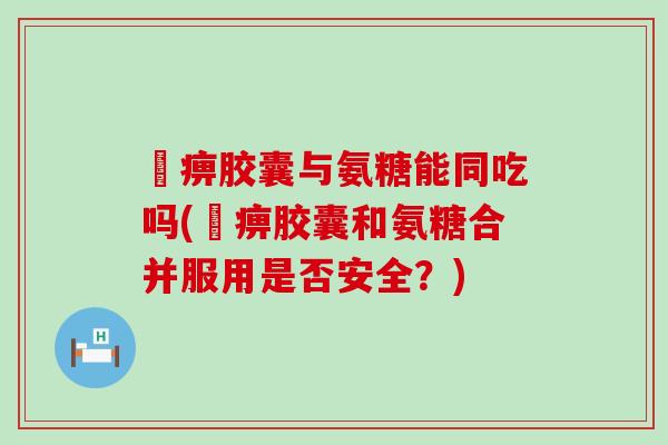 尪痹胶囊与氨糖能同吃吗(尪痹胶囊和氨糖合并服用是否安全?)-第1张图片-氨糖科普网 尪痹胶囊与氨糖能同吃吗(尪痹胶囊和氨糖合并服用是否安全?)-第1张图片-氨糖科普网
