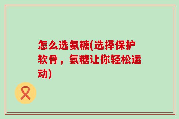 怎么选氨糖(选择保护软骨,氨糖让你轻松运动)-第1张图片-氨糖科普网 怎么选氨糖(选择保护软骨,氨糖让你轻松运动)-第1张图片-氨糖科普网