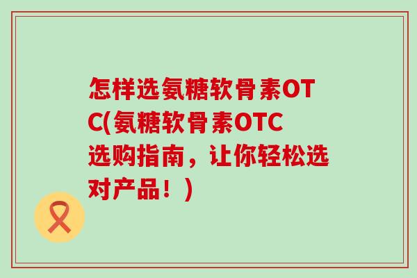 怎样选氨糖软骨素OTC(氨糖软骨素OTC选购指南,让你轻松选对产品!)-第1张图片-氨糖科普网 怎样选氨糖软骨素OTC(氨糖软骨素OTC选购指南,让你轻松选对产品!)-第1张图片-氨糖科普网
