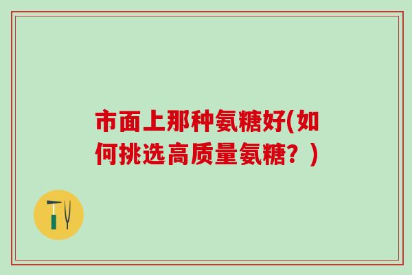 市面上那种氨糖好(如何挑选高质量氨糖?)-第1张图片-氨糖科普网 市面上那种氨糖好(如何挑选高质量氨糖?)-第1张图片-氨糖科普网
