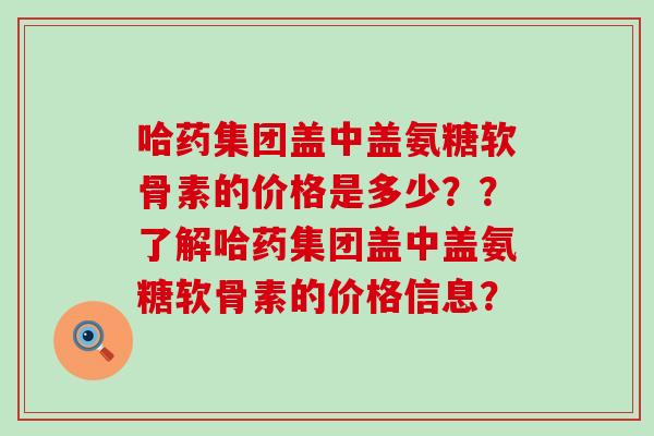 哈药集团盖中盖氨糖软骨素的价格是多少？？了解哈药集团盖中盖氨糖软骨素的价格信息？-第1张图片-氨糖科普网