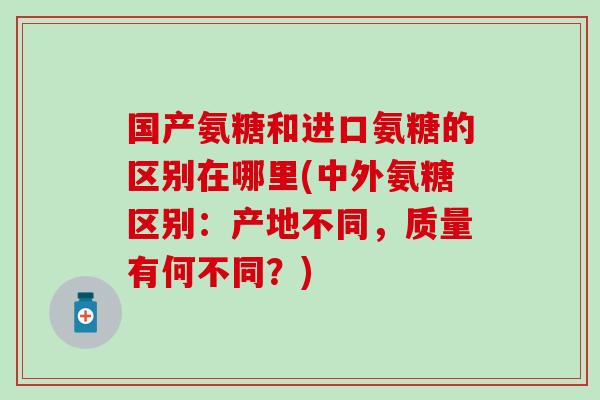 国产氨糖和进口氨糖的区别在哪里(中外氨糖区别:产地不同,质量有何不同?)-第1张图片-氨糖科普网 国产氨糖和进口氨糖的区别在哪里(中外氨糖区别:产地不同,质量有何不同?)-第1张图片-氨糖科普网