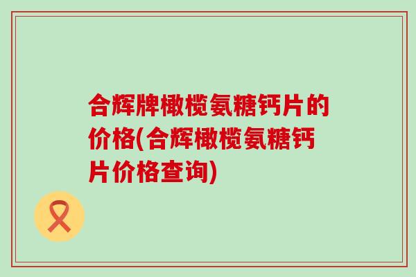 合辉牌橄榄氨糖钙片的价格(合辉橄榄氨糖钙片价格查询)-第1张图片-氨糖科普网 合辉牌橄榄氨糖钙片的价格(合辉橄榄氨糖钙片价格查询)-第1张图片-氨糖科普网