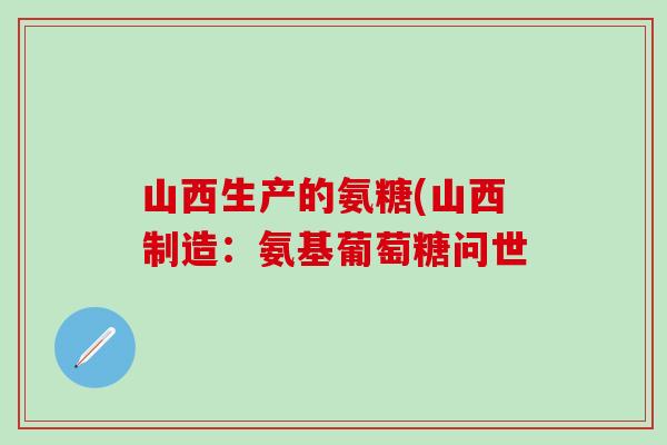 山西生产的氨糖(山西制造：氨基葡萄糖问世-第1张图片-氨糖科普网