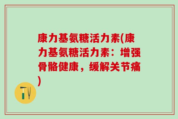 康力基氨糖活力素(康力基氨糖活力素:增强骨骼健康,缓解关节痛)-第1张图片-氨糖科普网 康力基氨糖活力素(康力基氨糖活力素:增强骨骼健康,缓解关节痛)-第1张图片-氨糖科普网